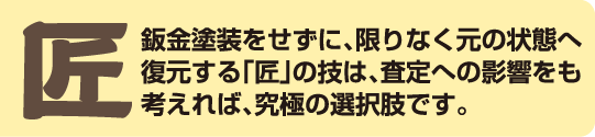 鈑金塗装をせずに、限りなく元の状態へ復元する「匠」の技は、査定への影響をも考えれば、究極の選択肢です。