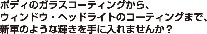 ボディのガラスコーティングから、ウィンドウ・ヘッドライトのコーティングまで、新車のような輝きを手に入れませんか？