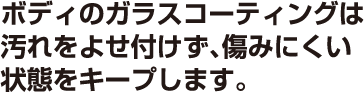 ボディのガラスコーティングは汚れをよせ付けず、傷みにくい状態をキープします。