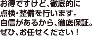 お得ですけど、徹底的に点検・整備を行います。自信があるから、徹底保証。是非お任せください！