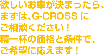 欲しいお車が決まったら、まずは、G-CROSSにご相談ください!精一杯の価格と条件で、ご希望に応えます!