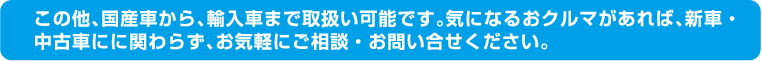 この他、国産車から、輸入車まで取扱い可能です。気になるおクルマがあれば、新車・中古車にに関わらず、お気軽にご相談・お問い合せください。