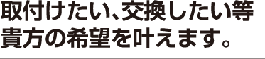 取付けたい、交換したい等貴方の希望を叶えます。