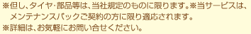 ※但し、タイヤ・部品等は、当社規定のものに限ります。※当サービスは、　メンテナンスパックご契約の方に限り適応されます。※詳細は、お気軽にお問い合せください。