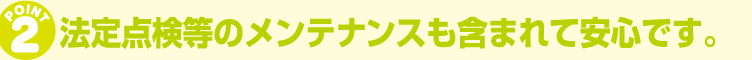 法定点検等のメンテナンスも含まれて安心です。