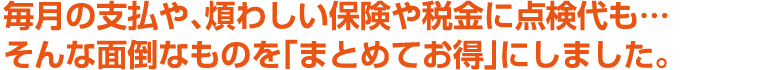 毎月の支払や、煩わしい保険や税金に点検代も…そんな面倒なものを「まとめてお得」にしました。
