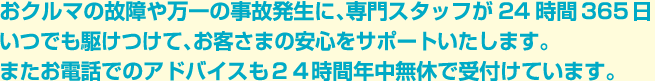 おクルマの故障や万一の事故発生に、専門スタッフが24時間365日いつでも駆けつけて、お客さまの安心をサポートいたします。またお電話でのアドバイスも２４時間年中無休で受付けています。
