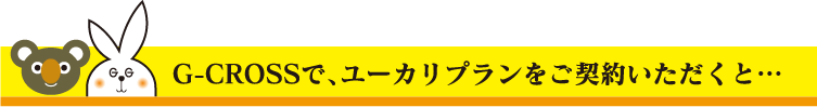 G-CROSSで、ユーカリプランをご契約いただくと…