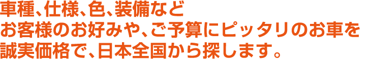 車種、仕様、色、装備などお客様のお好みや、ご予算にピッタリのお車を誠実価格で、日本全国から探します。