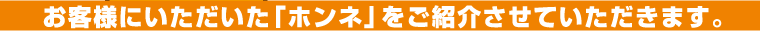 お客様にいただいた「ホンネ」をご紹介させていただきます。