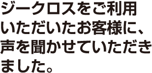 ジークロスをご利用いただいたお客様に、声を聞かせていただきました。