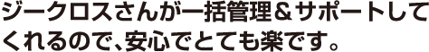 ジークロスさんが一括管理＆サポートしてくれるので、安心でとても楽です。